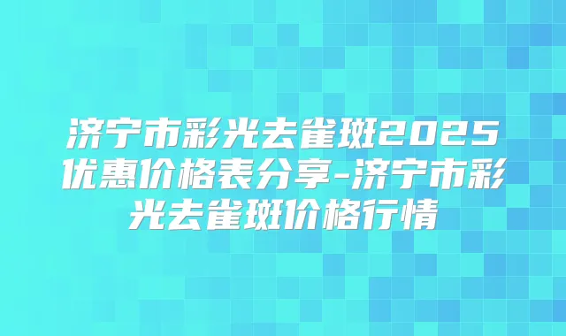 济宁市彩光去雀斑2025优惠价格表分享-济宁市彩光去雀斑价格行情