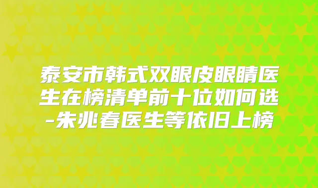 泰安市韩式双眼皮眼睛医生在榜清单前十位如何选-朱兆春医生等依旧上榜