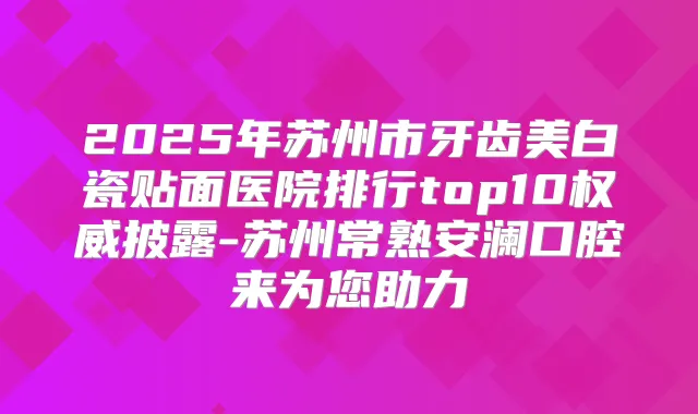 2025年苏州市牙齿美白瓷贴面医院排行top10披露-苏州常熟安澜口腔来为您助力