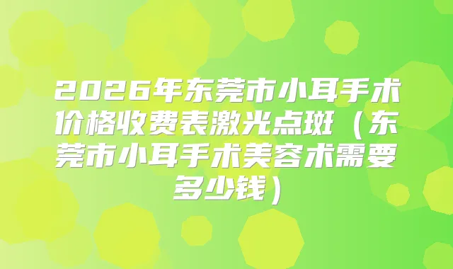 2026年东莞市小耳手术价格收费表激光点斑（东莞市小耳手术美容术需要多少钱）