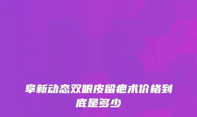 阜新动态双眼皮留疤术价格到底是多少
