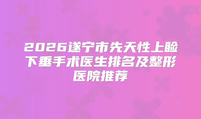 2026遂宁市先天性上睑下垂手术医生排名及整形医院推荐
