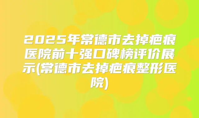 2025年常德市去掉疤痕医院前十强口碑榜评价展示(常德市去掉疤痕整形医院)