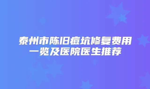 泰州市陈旧痘坑修复费用一览及医院医生推荐