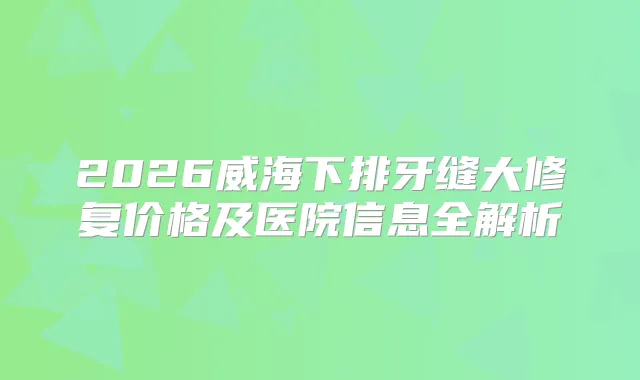 2026威海下排牙缝大修复价格及医院信息全解析