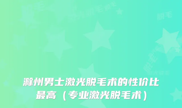 滁州男士激光脱毛术的性价比高(专业激光脱毛术)
