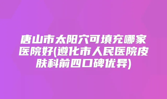 唐山市太阳穴可填充哪家医院好(遵化市人民医院皮肤科前四口碑优异)