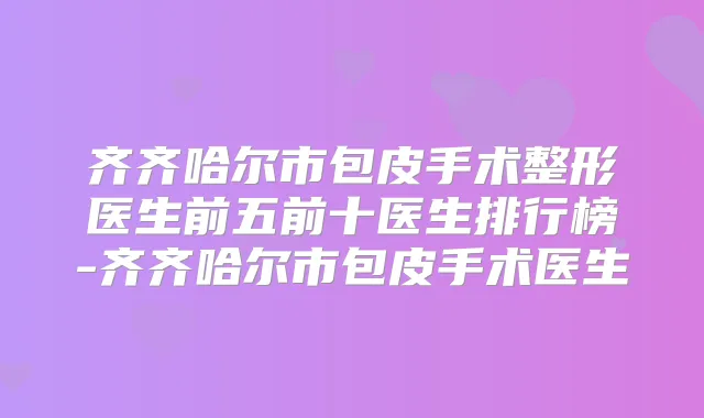 齐齐哈尔市包皮手术整形医生前五前十医生排行榜-齐齐哈尔市包皮手术医生
