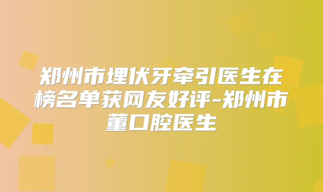 郑州市埋伏牙牵引医生在榜名单获网友好评-郑州市董口腔医生