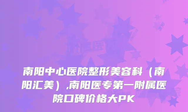 南阳中心医院整形美容科（南阳汇美）,南阳医专第一附属医院口碑价格大PK