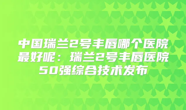 中国瑞兰2号丰唇哪个医院好呢：瑞兰2号丰唇医院50强综合技术发布