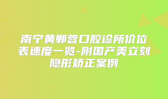 南宁黄郸蓉口腔诊所价位表速度一览-附国产美立刻隐形矫正案例