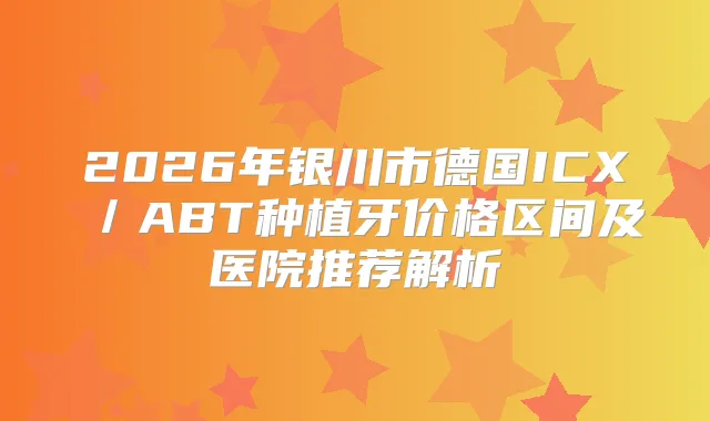 2026年银川市德国ICX/ABT种植牙价格区间及医院推荐解析