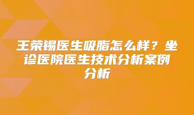 王荣锡医生吸脂怎么样?坐诊医院医生技术分析案例分析