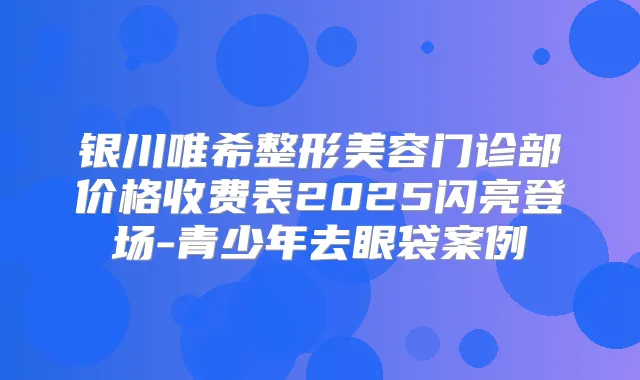 银川唯希整形美容门诊部价格收费表2025闪亮登场-青少年去眼袋案例