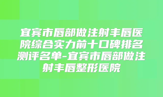 宜宾市唇部做注射丰唇医院综合实力前十口碑排名测评名单-宜宾市唇部做注射丰唇整形医院
