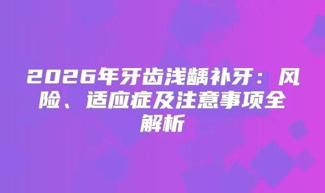 2026年牙齿浅龋补牙:风险、适应症及注意事项全解析