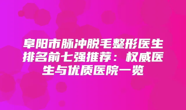 阜阳市脉冲脱毛整形医生排名前七强推荐：医生与优质医院一览