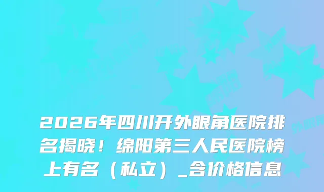 2026年四川开外眼角医院排名揭晓！绵阳第三人民医院榜上有名（私立）_含价格信息