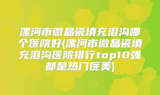 漯河市微晶瓷填充泪沟哪个医院好(漯河市微晶瓷填充泪沟医院排行top10强都是热门医美)