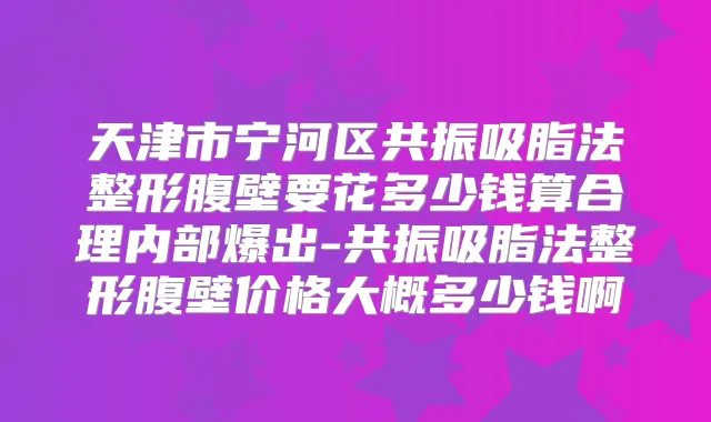 天津市宁河区共振吸脂法整形腹壁要花多少钱算合理内部爆出-共振吸脂法整形腹壁价格大概多少钱啊
