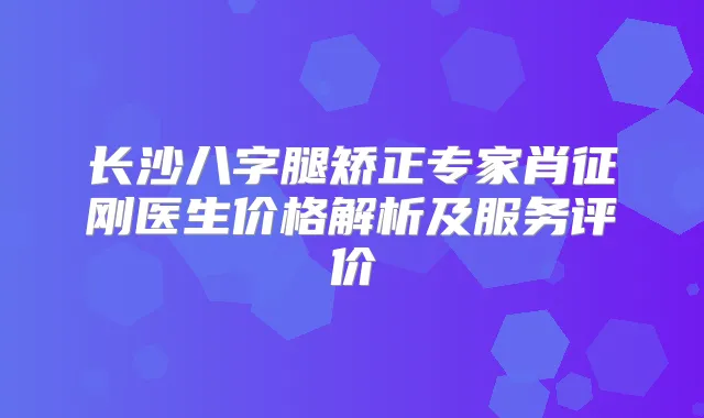 长沙八字腿矫正专家肖征刚医生价格解析及服务评价
