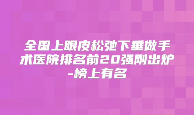 全国上眼皮松弛下垂做手术医院排名前20强刚出炉-榜上有名