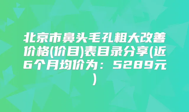 北京市鼻头毛孔粗大价格(价目)表目录分享(近6个月均价为：5289元)