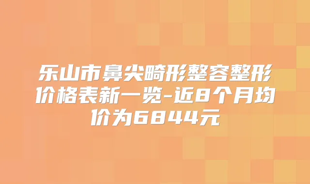 乐山市鼻尖畸形整容整形价格表新一览-近8个月均价为6844元