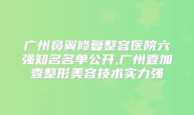 广州鼻翼修复整容医院六强知名名单公开,广州壹加壹整形美容技术实力强