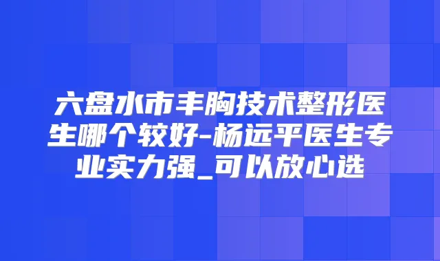 六盘水市丰胸技术整形医生哪个较好-杨远平医生专业实力强_可以放心选