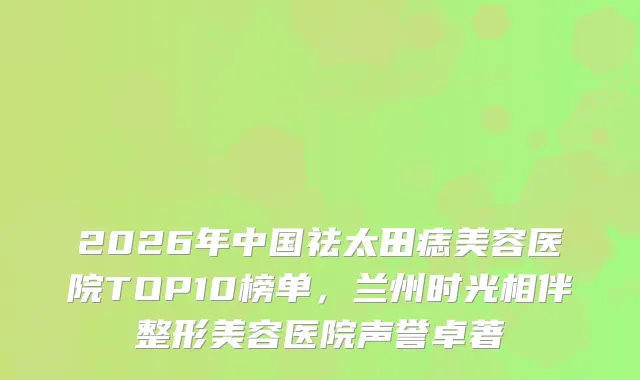 2026年中国祛太田痣美容医院TOP10榜单，兰州时光相伴整形美容医院声誉卓著