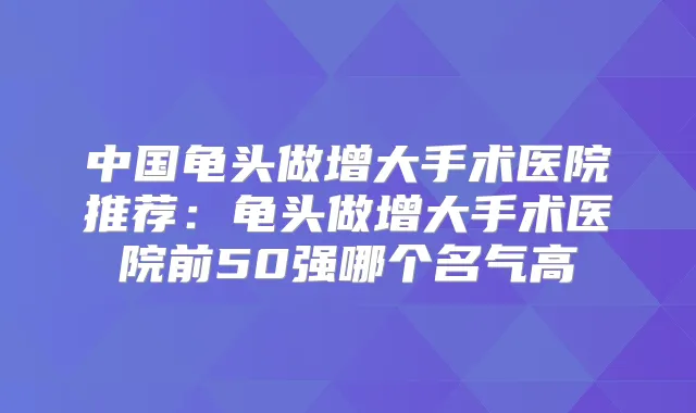 中国龟头做增大手术医院推荐:龟头做增大手术医院前50强哪个名气高