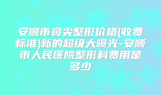 安顺市鼻尖整形价格(收费标准)新的超级大曝光-安顺市人民医院整形科费用是多少　