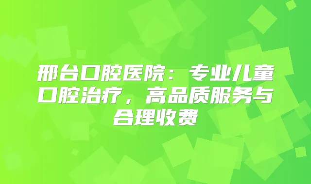 邢台口腔医院:专业儿童口腔,高品质服务与合理收费
