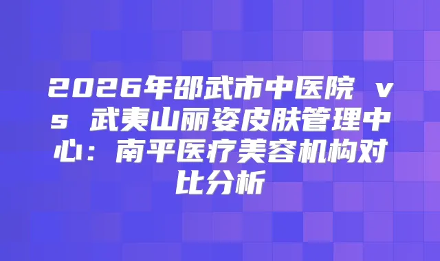 2026年邵武市中医院 vs 武夷山丽姿皮肤管理中心：南平医疗美容机构对比分析