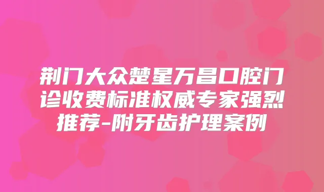 荆门大众楚星万昌口腔门诊收费标准专家强烈推荐-附牙齿护理案例