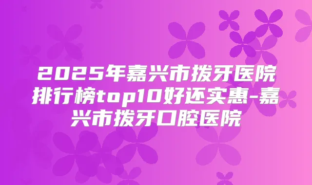 2025年嘉兴市拨牙医院排行榜top10好还实惠-嘉兴市拨牙口腔医院