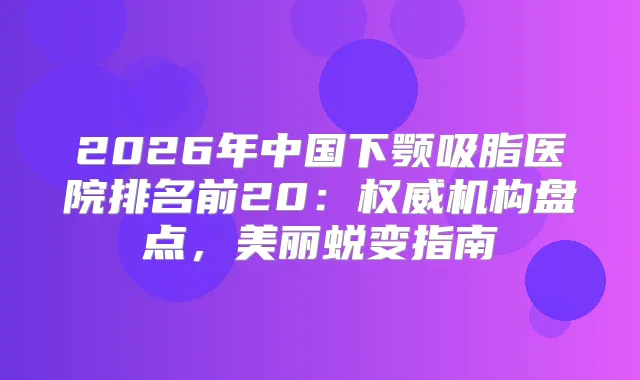 2026年中国下颚吸脂医院排名前20：机构盘点，美丽蜕变指南