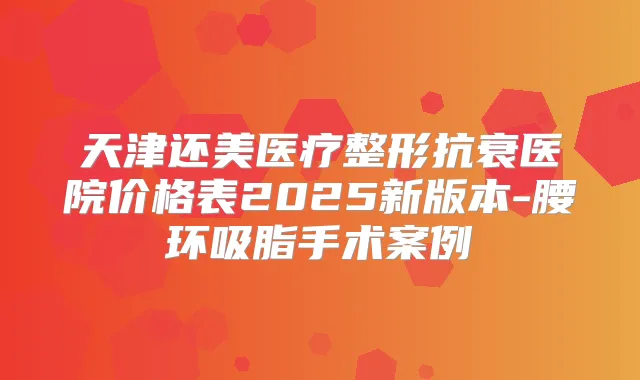 天津还美医疗整形抗衰医院价格表2025新版本-腰环吸脂手术案例