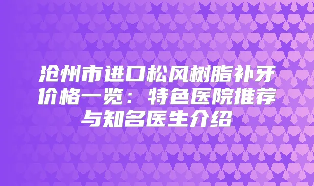沧州市进口松风树脂补牙价格一览:特色医院推荐与知名医生介绍