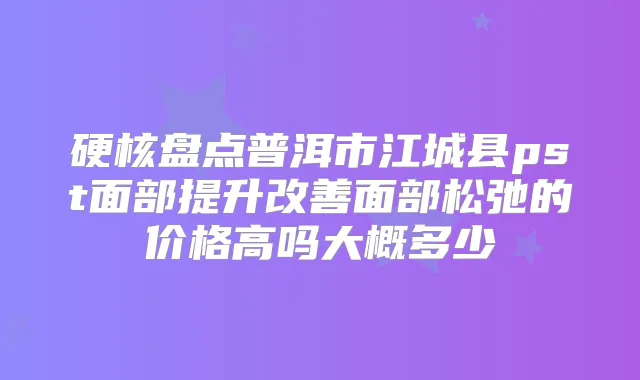 硬核盘点普洱市江城县pst面部提升面部松弛的价格高吗大概多少