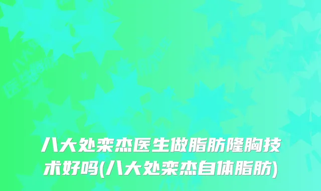 八大处栾杰医生做脂肪隆胸技术好吗(八大处栾杰自体脂肪)