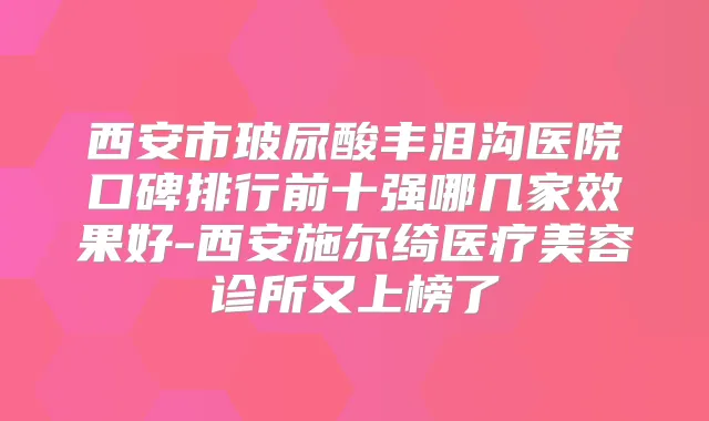 西安市玻尿酸丰泪沟医院口碑排行前十强哪几家效果好-西安施尔绮医疗美容诊所又上榜了