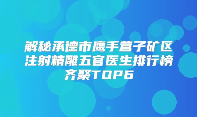 解秘承德市鹰手营子矿区注射精雕五官医生排行榜齐聚TOP6