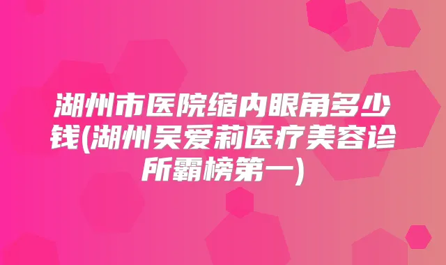 湖州市医院缩内眼角多少钱(湖州吴爱莉医疗美容诊所霸榜第一)