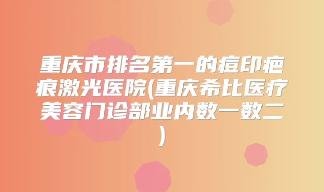 重庆市的痘印疤痕激光医院(重庆希比医疗美容门诊部业内数一数二)