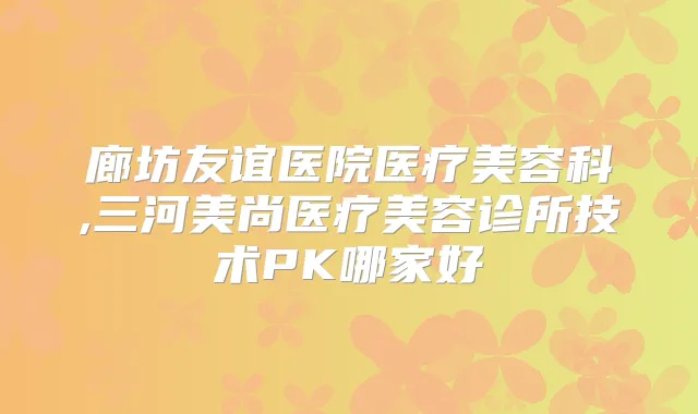 廊坊友谊医院医疗美容科,三河美尚医疗美容诊所技术PK哪家好
