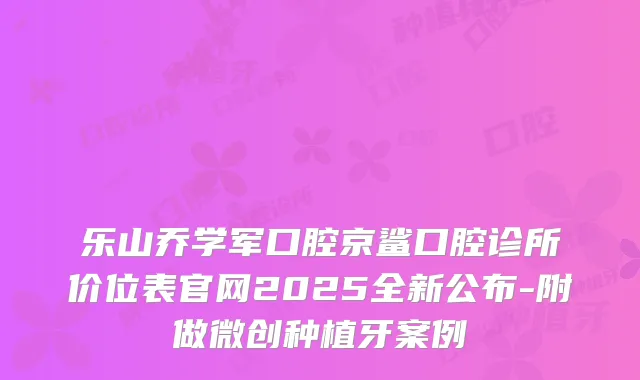 乐山乔学军口腔京鲨口腔诊所价位表官网2025全新公布-附做微创种植牙案例