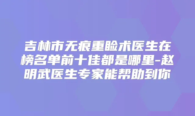吉林市无痕重睑术医生在榜名单前十佳都是哪里-赵明武医生专家能帮助到你